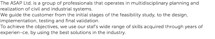 The ASAP Ltd. is a group of professionals that operates in multidisciplinary planning and realization of civil and industrial systems.
We guide the customer from the initial stages of the feasibility study, to the design, implementation, testing and final validation.
To achieve the objectives, we use our staf's wide range of skills acquired through years of experien-ce, by using the best solutions in the industry.