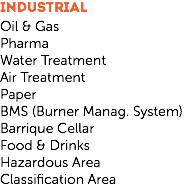 INDUSTRIAL
Oil & Gas
Pharma
Water Treatment
Air Treatment
Paper
BMS (Burner Manag. System)
Barrique Cellar
Food & Drinks
Hazardous Area
Classification Area