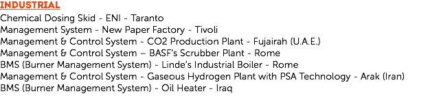 INDUSTRIAL
Chemical Dosing Skid - ENI - Taranto
Management System - New Paper Factory - Tivoli
Management & Control System - CO2 Production Plant - Fujairah (U.A.E.)
Management & Control System – BASF’s Scrubber Plant - Rome
BMS (Burner Management System) - Linde’s Industrial Boiler - Rome
Management & Control System - Gaseous Hydrogen Plant with PSA Technology - Arak (Iran)
BMS (Burner Management System) - Oil Heater - Iraq