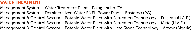 WATER TREATMENT
Management System - Water Treatment Plant - Palagianello (TA)
Management System - Demineralized Water ENEL Power Plant - Bastardo (PG)
Management & Control System - Potable Water Plant with Saturation Technology - Fujairah (U.A.E.)
Management & Control System - Potable Water Plant with Saturation Technology - Mirfa (U.A.E.)
Management & Control System - Potable Water Plant with Lime Stone Technology - Arzew (Algeria)