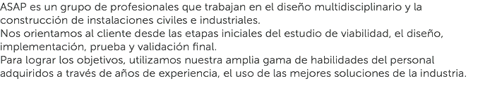 ASAP es un grupo de profesionales que trabajan en el diseño multidisciplinario y la construcción de instalaciones civiles e industriales.
Nos orientamos al cliente desde las etapas iniciales del estudio de viabilidad, el diseño, implementación, prueba y validación final.
Para lograr los objetivos, utilizamos nuestra amplia gama de habilidades del personal adquiridos a través de años de experiencia, el uso de las mejores soluciones de la industria.