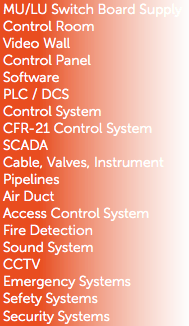 MU/LU Switch Board Supply
Control Room
Video Wall
Control Panel
Software
PLC / DCS
Control System
CFR-21 Control System
SCADA
Cable, Valves, Instrument
Pipelines
Air Duct
Access Control System
Fire Detection
Sound System
CCTV
Emergency Systems
Sefety Systems
Security Systems