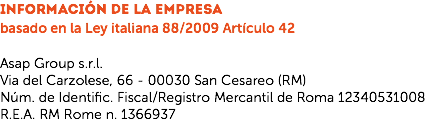 INFORMACIÓN DE LA EMPRESA
basado en la Ley italiana 88/2009 Artículo 42 Asap Group s.r.l.
Via del Carzolese, 66 - 00030 San Cesareo (RM)
Núm. de Identific. Fiscal/Registro Mercantil de Roma 12340531008
R.E.A. RM Rome n. 1366937
