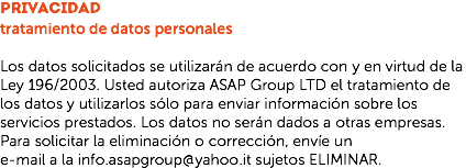 privacidad
tratamiento de datos personales Los datos solicitados se utilizarán de acuerdo con y en virtud de la Ley 196/2003. Usted autoriza ASAP Group LTD el tratamiento de los datos y utilizarlos sólo para enviar información sobre los servicios prestados. Los datos no serán dados a otras empresas. Para solicitar la eliminación o corrección, envíe un
e-mail a la info.asapgroup@yahoo.it sujetos ELIMINAR.