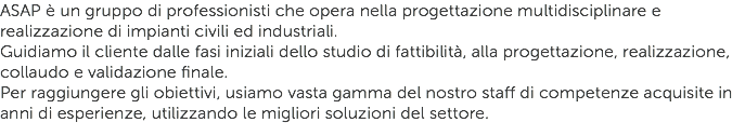 ASAP è un gruppo di professionisti che opera nella progettazione multidisciplinare e realizzazione di impianti civili ed industriali.
Guidiamo il cliente dalle fasi iniziali dello studio di fattibilità, alla progettazione, realizzazione, collaudo e validazione finale.
Per raggiungere gli obiettivi, usiamo vasta gamma del nostro staff di competenze acquisite in anni di esperienze, utilizzando le migliori soluzioni del settore.