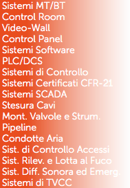 Sistemi MT/BT
Control Room
Video-Wall
Control Panel
Sistemi Software
PLC/DCS
Sistemi di Controllo
Sistemi Certificati CFR-21
Sistemi SCADA
Stesura Cavi
Mont. Valvole e Strum.
Pipeline
Condotte Aria
Sist. di Controllo Accessi
Sist. Rilev. e Lotta al Fuco
Sist. Diff. Sonora ed Emerg.
Sistemi di TVCC