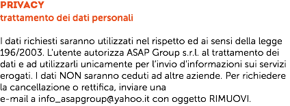 Privacy
trattamento dei dati personali I dati richiesti saranno utilizzati nel rispetto ed ai sensi della legge 196/2003. L'utente autorizza ASAP Group s.r.l. al trattamento dei dati e ad utilizzarli unicamente per l’invio d'informazioni sui servizi erogati. I dati NON saranno ceduti ad altre aziende. Per richiedere la cancellazione o rettifica, inviare una
e-mail a info_asapgroup@yahoo.it con oggetto RIMUOVI.